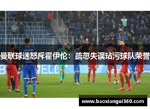 曼联球迷怒斥霍伊伦：疏忽失误玷污球队荣誉